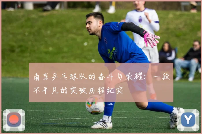 南京乒乓球队的奋斗与荣耀：一段不平凡的突破历程纪实