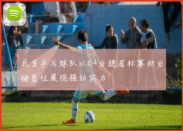 北京乒乓球队以64分稳居杯赛积分榜首位展现强劲实力