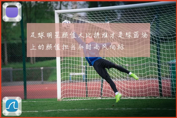 足球明星颜值大比拼谁才是绿茵场上的颜值担当和时尚风向标